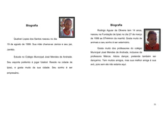 Biografia

Biografia
Rodrigo Aguiar de Oliveira tem 14 anos,
nasceu na Fundação de Ipiaú no dia 27 de março

Quelver Lopes dos Santos nasceu no dia
19 de agosto de 1999. Sua mãe chama-se Janice e seu pai,
Janildo.

de 1999 as 07h44min da manhã. Gosta muito de
animais e seu sonho é ser veterinário.
Gosta muito dos professores do colégio
Municipal José Mendes de Andrade, inclusive da

Estuda no Colégio Municipal José Mendes de Andrade.
Seu esporte preferido é jogar futebol. Reside na cidade de

professora Márcia. Adora dançar, pretende também ser
dançarino. Tem muitos amigos, mas sua melhor amiga é sua
avó, pois sem ela não estaria aqui.

Ipiaú, e gosta muito da sua cidade. Seu sonho é ser
empresário.

21

 