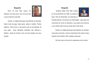 Biografia
Ruan

da

Hora

Reis

Biografia
nasceu

em

Simplício Bispo Pina Neto nasceu

Salvador, tem doze anos, mora com sua mãe

em 06 de Setembro de 1999, na cidade de

e seus irmãos Em Ipiaú-BA.

Ipiaú. Filho de André Bidu, em fazendeiro e

Estuda no Colégio Municipal José Mendes de Andrade.
Gosta muito de jogar vídeo game, xadrez e baralho. Pratica
atletismo. Adora livros e não gosta muito de brincadeiras de
mau gosto.

Evanilda Barreto uma técnica de enfermagem. Logo após seu
nascimento foi morar em Salvador e aos quatro anos retornou
a sua cidade natal, local que reside até os dias atuais.

Suas disciplinas preferidas são Ciências e

Estuda no Colégio Municipal José Mendes de Andrade,

História.. Gosta de animais e tem uma boa relação com seus

onde está concluindo o ensino fundamental. Ele pratica muitos

amigos.

esportes como futebol, vôlei, natação, ping-pong.
No futuro quer se formar em engenharia civil ou direito.

22

 