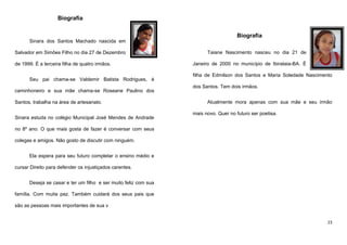 Biografia
Biografia
Sinara dos Santos Machado nascida em
Salvador em Simões Filho no dia 27 de Dezembro
de 1999. É a terceira filha de quatro irmãos.
Seu pai chama-se Valdemir Batista Rodrigues, é
caminhoneiro e sua mãe chama-se Roseane Paulino dos
Santos, trabalha na área de artesanato.
Sinara estuda no colégio Municipal José Mendes de Andrade

Taiane Nascimento nasceu no dia 21 de
Janeiro de 2000 no município de Ibirataia-BA. É
filha de Edmilson dos Santos e Maria Soledade Nascimento
dos Santos. Tem dois irmãos.
Atualmente mora apenas com sua mãe e seu irmão
mais novo. Quer no futuro ser poetisa.

no 8º ano. O que mais gosta de fazer é conversar com seus
colegas e amigos. Não gosto de discutir com ninguém.
Ela espera para seu futuro completar o ensino médio e
cursar Direito para defender os injustiçados carentes.
Deseja se casar e ter um filho e ser muito feliz com sua
família. Com muita paz. Também cuidará dos seus pais que
são as pessoas mais importantes de sua v
23

 