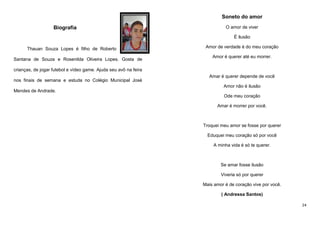 Soneto do amor
Biografia

O amor de viver
É ilusão

Thauan Souza Lopes é filho de Roberto
Santana de Souza e Rosenilda Oliveira Lopes. Gosta de

Amor de verdade é do meu coração
Amor é querer até eu morrer.

crianças, de jogar futebol e vídeo game. Ajuda seu avô na feira
nos finais de semana e estuda no Colégio Municipal José

Amar é querer depende de você
Amor não é ilusão

Mendes de Andrade.
Ode meu coração
Amar é morrer por você.

Troquei meu amor se fosse por querer
Eduquei meu coração só por você
A minha vida é só te querer.

Se amar fosse ilusão
Viveria só por querer
Mais amor é de coração vive por você.
( Andressa Santos)
24

 