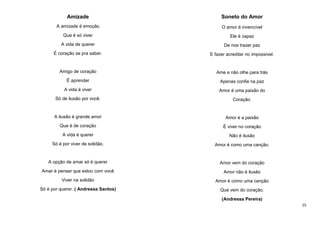 Amizade

Soneto do Amor

A amizade é emoção

O amor é invencível

Que é só viver

Ele é capaz

A vida de querer

De nos trazer paz

É coração se pra saber.

E fazer acreditar no impossível.

Amigo de coração

Ame e não olhe para trás

É aprender

Apenas confie na paz

A vida é viver

Amor é uma paixão do

Só de ilusão por você.

Coração.

A ilusão é grande amor

Amor é a paixão

Que é de coração

É viver no coração

A vida é querer

Não é ilusão

Só é por viver de solidão.

Amor é como uma canção.

A opção de amar só é querer

Amor vem do coração

Amar é pensar que estou com você

Amor não é ilusão

Viver na solidão

Amor é como uma canção

Só é por querer. ( Andressa Santos)

Que vem do coração.
(Andressa Pereira)
25

 