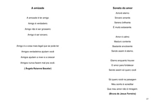 A amizade

Soneto do amor
Amoré eterno

A amizade é ter amigo

Sincero amante

Amigo é verdadeiro

Sereno brilhante

Amigo não é ser grosseiro

É muito extasiante.

Amigo é ser sincero.
Amor é calmo
Maduro contente
Amigo é a coisa mais legal que se pode ter

Bastante envolvente

Amigos verdadeiros ajudam você

Sendo assim é eterno.

Amigos ajudam a viver e a crescer
Eterno enquanto houver
Amigos nunca fazem mal pra você.
O amor para fortalecer
( Ângela Raianne Bacelar)

Sendo assim só quero você

Só quero você na paisagem
Meu sonho é acreditar
Que meu amor não é miragem.
(Bruna de Jesus Ferreira)
27

 