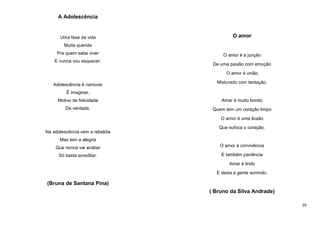 A Adolescência

Uma fase da vida

O amor

Muita querida
Pra quem sabe viver
E nunca vou esquecer.

O amor é a junção
De uma paixão com emoção
O amor é união

Adolescência é namorar

Misturado com tentação.

É imaginar,
Motivo de felicidade

Amar é muito bonito

De verdade.

Quem tem um coração limpo
O amor é uma ilusão
Que sufoca o coração.

Na adolescência vem a rebeldia
Mas tem a alegria
Que nunca vai acabar

O amor é convivência

Só basta acreditar.

E também paciência
Amar é lindo
E deixa a gente sorrindo.

(Bruna de Santana Pina)
( Bruno da Silva Andrade)
29

 