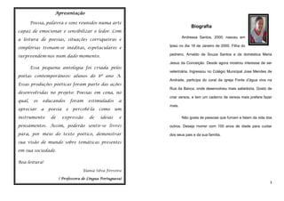 Apresentação
Poesia, palavra e sons reunidos numa arte

Biografia

capaz de emocionar e sensibilizar o ledor. Com
a leitura de poesias, situações corriqueiras e

Andressa Santos, 2000, nasceu em

simplórias tronam-se inéditas, espetaculares e

Ipiaú no dia 18 de Janeiro de 2000. Filha do

surpreendem-nos num dado momento.

pedreiro, Arnaldo de Souza Santos e da doméstica Maria

Essa pequena antologia foi criada pelos
poetas contemporâneos: alunos do 8º ano A.
Essas produções poéticas foram parte das ações
desenvolvidas no projeto: Poesias em cena, no
qual,

os

apreciar

educandos
a

instrumento

poesia
de

foram
e

estimulados

percebê-la

expressão

de

como
ideias

a
um

Jesus da Conceição. Desde agora mostrou interesse de ser
veterinária. Ingressou no Colégio Municipal Jose Mendes de
Andrade, participa do coral da igreja Fonte d’água viva na
Rua da Banca, onde desenvolveu mais sabedoria. Gosto de
criar versos, e tem um caderno de versos mais prefere fazer
mais.

e

Não gosta de pessoas que fumam e falam da vida dos

pensamentos. Assim, poderão sentir-se livres

outros. Deseja morrer com 100 anos de idade para cuidar

para, por meio do texto poético, demonstrar

dos seus pais e da sua família.

sua visão de mundo sobre temáticas presentes
em sua sociedade.
Boa leitura!
Elania Silva Ferreira
( Professora de Língua Portuguesa)

3

 