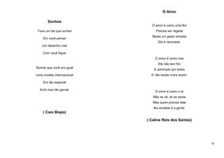 O Amor
Sonhos
O amor é como uma flor
Teve um dia que sonhei
Em você pensei

Precisa ser regada
Basta um gesto simples
Ela é renovada.

Um desenho criei
Com você fiquei
O amor é como mar
Ele não tem fim
Sonhei que você era igual
Uma modelo internacional

E admirado por todos
E não existe outra assim.

Era tão especial
Acho isso tão genial.

O amor é como o ar
Não se vê, só se sente
Mas quem precisa dele
Na verdade é a gente.

( Caio Bispo)
( Caline Reis dos Santos)

31

 