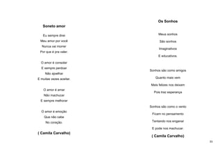 Os Sonhos
Soneto amor
Eu sempre direi

Meus sonhos

Meu amor por você

São sonhos

Nunca vai morrer

Imaginativos

Por que é pra valer.
E educativos.
O amor é consolar
E sempre perdoar

Sonhos são como amigos

Não ajoelhar
E muitas vezes aceitar.

Quanto mais vem
Mais felizes nos deixam

O amor é amar

Pois traz esperança

Não machucar
E sempre melhorar
Sonhos são como o vento
O amor é emoção

Ficam no pensamento

Que não cabe
No coração.

Tentando nos enganar
E pode nos machucar.

( Camila Carvalho)

( Camila Carvalho)
33

 