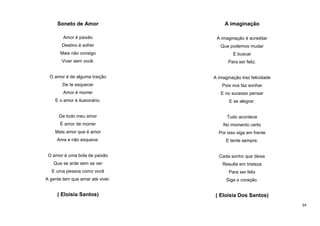 Soneto de Amor

A imaginação

Amor é paixão

A imaginação é acreditar

Destino é sofrer

Que podemos mudar

Mais não consigo

E buscar

Viver sem você.

Para ser feliz.

O amor é de alguma traição

A imaginação traz felicidade

De te esquecer

Pois nos faz sonhar

Amor é morrer

E no sucesso pensar

E o amor é ilusionário.

E se alegrar.

De todo meu amor

Tudo acontece

É amor de morrer

No momento certo

Mais amor que é amor

Por isso siga em frente

Ama e não esquece.

E tente sempre.

O amor é uma bola de paixão

Cada sonho que deixa

Que se arde sem se ver

Resulta em tristeza

E uma pessoa como você

Para ser feliz

A gente tem que amar até viver.

Siga o coração.

( Eloísia Santos)

( Eloísia Dos Santos)
34

 