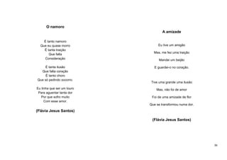 O namoro
A amizade
É tanto namoro
Que eu quase morro
É tanta traição
Que falta
Consideração
É tanta ilusão
Que falta coração
É tanto choro
Que só pedindo socorro.
Eu tinha que ser um touro
Para aguentar tanta dor
Por que sofro muito
Com esse amor.

Eu tive um amigão
Mas, me fez uma traição
Mandei um beijão
E guardei-o no coração.

Tive uma grande uma ilusão
Mas, não foi de amor
Foi de uma amizade de flor
Que se transformou numa dor.

(Flávia Jesus Santos)
(Flávia Jesus Santos)

36

 