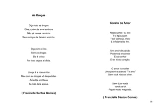 As Drogas
Soneto do Amor
Diga não as drogas
Elas podem te levar embora
Não vá nesse caminho
Seus amigos te deixam sozinho.

Diga sim a vida
Sem as drogas
Ela é vivida
Por isso pegue a bíblia.

Longa é a nossa vida
Mas com as drogas só despedidas

Nosso amor, eu leio
Foi tipo assim
Teve começo, meio
E infelizmente fim.

Um amor de paixão
Podemos encontrar
É só sonhar
É ter fé no coração.

O amor faz sofrer
Uma palavra apenas “Te amo”
Sem você não sei viver.

Acredite em Deus
Se não dera adeus.

Sem dizer nada
Você se foi
Fiquei muito magoada.

( Francielle Santos Gomes)
( Francielle Santos Gomes)
38

 