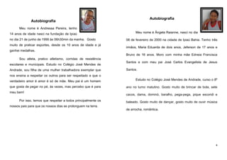 Autobiografia

Autobiografia
Meu nome é Andressa Pereira, tenho
14 anos de idade nasci na fundação de Ipiaú
no dia 21 de junho de 1999 às 06h30min da manha. Gosto
muito de praticar esportes, desde os 10 anos de idade e já

Meu nome é Ângela Raianne, nasci no dia
08 de fevereiro de 2000 na cidade de Ipiaú Bahia. Tenho três
irmãos, Maria Eduarda de dois anos, Jeferson de 17 anos e

ganhei medalhas.
Bruno de 16 anos. Moro com minha mãe Edneia Francisca
Sou atleta, pratico atletismo, corridas de resistência
escolares e municipais. Estudo no Colégio José Mendes de
Andrade, sou filha de uma mulher trabalhadora exemplar que

Santos e com meu pai José Carlos Evangelista de Jesus
Santos.

nos ensina a respeitar os outros para ser respeitado e que o
verdadeiro amor é amor é só de mãe. Meu pai é um homem

Estudo no Colégio José Mendes de Andrade, curso o 8º

que gosta de pegar no pé, às vezes, mas percebo que é para

ano no turno matutino. Gosto muito de brincar de bola, sete

meu bem!
Por isso, temos que respeitar a todos principalmente os

cacos, dama, dominó, baralho, pega-pega, pique escondi e
baleado. Gosto muito de dançar, gosto muito de ouvir música

nossos pais para que os nossos dias se prolonguem na terra.
de arrocha, romântica.

4

 