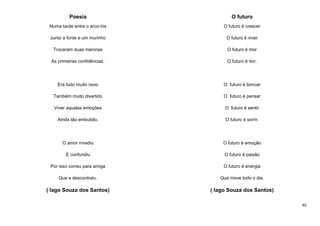 Poesia

O futuro

Numa tarde entre o arco-íris

O futuro é crescer

Junto a fonte e um murinho

O futuro é viver

Trocaram duas meninas

O futuro é mor

As primeiras confidências.

O futuro é dor.

Era tudo muito novo

O futuro é brincar

Também muito divertido

O futuro é pensar

Viver aquelas emoções

O futuro é sentir

Ainda tão embutido.

O futuro é sorrir.

O amor invadiu

O futuro é emoção

E confundiu

O futuro é paixão

Por isso correu para amiga

O futuro é energia

Que a descontraiu.

Que move todo o dia.

( Iago Souza dos Santos)

( Iago Souza dos Santos)
40

 