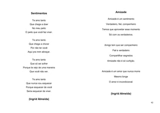 Sentimentos
Te amo tanto

Amizade
Amizade é um sentimento

Que chega a doer

Verdadeiro, fiel, companheiro

No meu peito

Temos que aproveitar esse momento

O peito que você faz viver.
Só com os verdadeiros.
Te amo tanto
Que chega a chorar

Amigo tem que ser companheiro

Por não ter você
Aqui pra mim abraçar.

Fiel e verdadeiro
Compartilhar segredos

Te amo tanto

Amizade não é só curtição.

Que só sei sofrer
Porque te vejo de uma maneira
Que você não ver.

Amizade é um amor que nunca morre
Mesmo longe

Te amo tanto
Que nunca vou esquecer

O amor é incondicional.

Porque esquecer de você
Seria esquecer de viver.

(Ingrid Almeida)
(Ingrid Almeida)
42

 