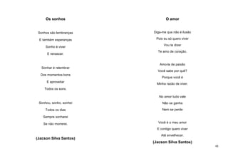 Os sonhos

O amor

Sonhos são lembranças

Diga-me que não é ilusão

E também esperanças

Pois eu só quero viver

Sonho é viver
E renascer.

Vou te dizer
Te amo de coração.

Amo-te de paixão
Sonhar é relembrar
Você sabe por quê?
Dos momentos bons
E aproveitar

Porque você é
Minha razão de viver.

Todos os sons.
No amor tudo vale
Sonhou, sonho, sonhei

Não se ganha

Todos os dias

Nem se perde

Sempre sonharei
Se não morrerei.

Você é o meu amor
E contigo quero viver

(Jacson Silva Santos)

Até envelhecer.

(Jacson Silva Santos)
43

 