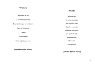 O namoro
A ilusão
Namorar é ser fiel

A solidão dói

Á confiar para ser feliz

No fundo do coração

O namoro tem que ser verdadeiro

Ela nos deixa triste

Para ser duradouro

Sozinhos e carentes
Querendo um carinho

E assim
Um aperto de mão
Você será feliz
Como se ganhasse ouro.

Qualquer coisa
Mas nunca
Estar sozinho.

(Jonatas Santos Souza)
(Jonatas Santos Souza)

44

 