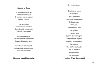 Os sentimentos
Soneto de Amor
O amor vem do coração
O amor faz querer viver

O sentimento é puro
É verdadeiro

O amor que não se esquece

Não é passageiro

O amor é paixão.

Tenho tanto amor e paixão
E não quero que

Não tem traição
Um sentimento verdadeiro
Que não sai do pensamento
Pois não é uma ilusão.

Vire ilusão.
Sentimento que vem
Do coração
O amor é tanto

Impossível esquecer

Que não dá para imaginar

Um sentimento do pensamento

Que possam me enganar.

Quando não esquece, sofre.

O amor é um sentimento
Tão profundo

Amar é viver com felicidade

Que não tem explicação

Amar é querer um pouco mais
Viver com sinceridade.

Não sei onde fica
No pensamento
Ou no coração.

( Larissa Alves Marambaia)

( Larissa Alves Marambaia)
46

 