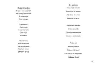Os sonhos
Os sentimentos

Deixa-me te embalar

O que é isso que sinto?

Nos braços da fantasia

Não consigo descrevê-lo
Não deixe de sonhar
É muita magia
Essa nostalgia.

O sentimento é

Seja noite ou de dia.

O sonho e a realidade

O sofrimento
É o pensamento

Andam em união

Que trago

Com alguma serenidade

No coração.

Nascerá a simplicidade.

O sentimento
Pode fazer sofrer

A obra real

Mas também pode

Nasce do coração

Nos fazer reviver.

Mas como é natural

( Lázaro Cruz)
Com a ajuda da imaginação.

( Lázaro Cruz)
47

 