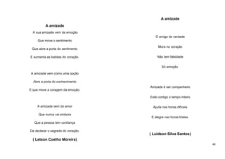 A amizade
A amizade
A sua amizade vem da emoção
O amigo de verdade
Que move o sentimento
Que abre a porta do sentimento
E aumenta as batidas do coração.

Mora no coração
Não tem falsidade
Só emoção.

A amizade vem como uma opção
Abre a porta do conhecimento
E que move a coragem da emoção.

Amizade é ser companheiro
Está contigo o tempo inteiro

A amizade vem do amor
Que nunca vai embora

Ajuda nas horas difíceis
E alegra nas horas tristes.

Que a pessoa tem confiança
De declarar o segredo do coração.

( Luidson Silva Santos)

( Letson Coelho Moreira)
49

 