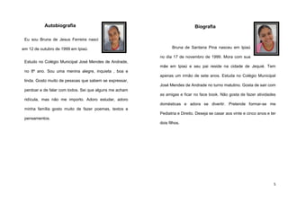 Autobiografia

Biografia

Eu sou Bruna de Jesus Ferreira nasci
em 12 de outubro de 1999 em Ipiaú.

Bruna de Santana Pina nasceu em Ipiaú
no dia 17 de novembro de 1999. Mora com sua

Estudo no Colégio Municipal José Mendes de Andrade,
mãe em Ipiaú e seu pai reside na cidade de Jequié. Tem
no 8º ano. Sou uma menina alegre, inquieta , boa e
apenas um irmão de sete anos. Estuda no Colégio Municipal
linda. Gosto muito de pessoas que sabem se expressar,
José Mendes de Andrade no turno matutino. Gosta de sair com
perdoar e de falar com todos. Sei que alguns me acham
as amigas e ficar no face book. Não gosta de fazer atividades
ridícula, mas não me importo. Adoro estudar, adoro
domésticas e adora se divertir. Pretende formar-se me
minha família gosto muito de fazer poemas, textos e
Pediatria e Direito. Deseja se casar aos vinte e cinco anos e ter
pensamentos.
dois filhos.

5

 