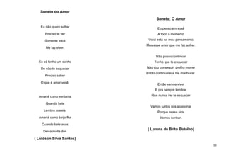 Soneto do Amor
Soneto: O Amor
Eu não quero sofrer

Eu penso em você

Preciso te ver

A todo o momento

Somente você

Você está no meu pensamento

Me faz viver.

Mas esse amor que me faz sofrer.

Não posso continuar
Eu só tenho um sonho

Tenho que te esquecer

De não te esquecer

Não vou conseguir, prefiro morrer

Preciso saber
O que é amar você.

Então continuarei a me machucar.

Então vamos viver
E pra sempre lembrar

Amar é como ventania

Que nunca irei te esquecer

Quando bate
Vamos juntos nos apaixonar
Lembra poesia.
Amar é como beija-flor

Porque nessa vida
Iremos sonhar.

Quando bate asas
Deixa muita dor.

( Lorena de Brito Botelho)

( Luidson Silva Santos)
50

 