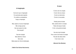 O amor
A imaginação
O amor vem do coração
No dia em que a imaginação

O amor não se compra

Foi acariciada pela angústia

O amor se demonstra

Foi sublime a arrebatadora

O amor é uma paixão.

Surgiu a inspiração.
Paixão pode ser ilusão
Mas, espere um pouco imaginação

Mas, paixão sente no coração

Não consigo pensar

Talvez não seja só ilusão

Isso que quase me mata

E sim, uma grande emoção.

Terá solução?
No amor não há traição
Tudo tem solução

Pois o amor é do fundo do coração

Não sabemos o futuro

Pois ele não deixa sofrer

Bom seria

E sim viver e viver.

Belos passo em ritmo de dedicação.
( Marcelo Vitor Mendes)

( Mailon Dos Santos Nascimento)
53

 