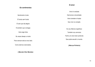 O amor
Os sentimentos
Amor é verdade
Sentimento é tudo
É fundo sem fundo

Harmonia e sinceridade
Amor também é ilusão
Que vive no coração.

É tudo que dá alegria
É também que contagia

Eu sou Marcos orgulhoso

Sinto algo forte

Também sou amoroso

Às vezes desejo a morte

Tenho um amor bem profundo
Que pode sacudir o mundo.

Para sempre esta ao seu lado
Como eternos namorados.

( Marcos Pinheiro)

( Marcelo Vitor Mendes)

54

 