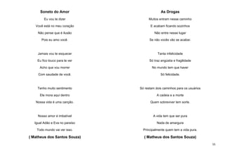 Soneto do Amor

As Drogas

Eu vou te dizer

Muitos entram nesse caminho

Você está no meu coração

E acabam ficando sozinhos

Não pense que é ilusão

Não entre nesse lugar

Pois eu amo você.

Se não vocês vão se acabar.

Jamais vou te esquecer

Tanta infelicidade

Eu fico louco para te ver

Só traz angústia e fragilidade

Acho que vou morrer

No mundo tem que haver

Com saudade de você.

Só felicidade.

Tenho muito sentimento

Só restam dois caminhos para os usuários

Ele mora aqui dentro

A cadeia e a morte

Nossa vida é uma canção.

Quem sobreviver tem sorte.

Nosso amor é imbatível

A vida tem que ser pura

Igual Adão e Eva no paraíso

Nada de amargura

Todo mundo vai ver isso.

Principalmente quem tem a vida pura.

( Matheus dos Santos Souza)

( Matheus dos Santos Souza)
55

 