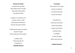 Soneto da Paixão

A amizade

A paixão talvez seja ilusão

Não te abras com teu amigo

Mas, também sente no coração

Que ele um amigo tem

Talvez seja mais que ilusão

E o amigo do teu amigo

Uma grande emoção.
Possui outro também.
A paixão é um sentimento cruel
Que fere, tortura e é infiel

A amizade boa é

Porque existe tal sentimento?

Para todos os momentos

Para quer ele neste momento?

Portanto essa pessoa
Te ajuda nos tormentos.

A paixão provoca guerra no coração
Quando há traição
Porque revela que não há coração.

A amizade é igual
Ao ventilador
O vento é tão legal

A paixão é cruel

Mas às vezes causa dor.

Ora tem gosto de mel
E depois de fel.

( Natielle Santos)
( Natielle Santos)
57

 