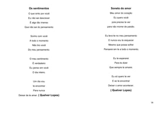 Os sentimentos

Soneto do amor

O que sinto por você

Meu amor do coração

Eu não sei descrever

Eu quero você

É algo tão imenso

pois preciso te ver

Que não sai do pensamento

para não morrer de paixão.

Sonho com você

Eu levo-te no meu pensamento

A todo o momento

E nunca vou te esquecer

Não tiro você

Mesmo que possa sofrer

Do meu pensamento.

Pensarei em te a todo o momento.

O meu sentimento

Eu te esperarei

É verdadeiro

Para te dizer

Eu penso em você

Que sempre te amarei.

O dia inteiro.
Eu só quero te ver
Um dia vou

E ao te encontrar

te encontrar

Deixar o amor acontecer.

Para nunca

( Quelver Lopes)

Deixar de te amar. ( Quelver Lopes)
58

 