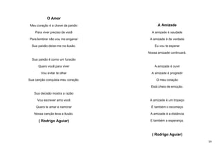 O Amor
Meu coração é a chave da paixão

A Amizade

Para viver preciso de você

A amizade é saudade

Para lembrar não vou me enganar

A amizade é de verdade

Sua paixão deixe-me na ilusão.

Eu vou te esperar
Nossa amizade continuará.

Sua paixão é como um furacão
Quero você para viver

A amizade é ouvir

Vou evitar te olhar

A amizade é progredir

Sua canção conquista meu coração.

O meu coração
Está cheio de emoção.

Sua decisão mostra a razão
Vou escrever amo você

A amizade é um tropeço

Quero te amar e namorar

É também o recomeço

Nossa canção leva a ilusão.

A amizade é a distância

( Rodrigo Aguiar)

E também a esperança.

( Rodrigo Aguiar)
59

 