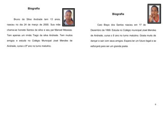Biografia
Biografia
Bruno da Silva Andrade tem 13 anos,
nasceu no dia 24 de março de 2000. Sua mãe

Caio Bispo dos Santos nasceu em 17 de

chama-se Ivonete Santos da silva e seu pai Manoel Messias.

Dezembro de 1999. Estuda no Colégio municipal José Mendes

Tem apenas um irmão Tiago da silva Andrade. Tem muitos

de Andrade, cursa o 8 ano no turno matutino. Gosta muito de

amigos e estuda no Colégio Municipal José Mendes de

dançar e sair com seus amigos. Espera ter um futuro legal e se

Andrade, cursa o 8º ano no turno matutino.

esforçará para ser um grande poeta.

6

 