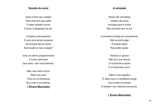 Soneto do amor

A amizade

Amar é Dora seu coração

Rosas são vermelhas

Para amar tem que sofrer

Violetas são azuis

É saber também reviver

Amizade igual a minha

O amor é desapegar da dor.

Não encontra nem no sul.

A tristeza pode aparecer

A amizade consiste em compreender

E uma cena jamais esquecer

Não se pode julgar

Dá vontade até de morrer

É preciso saber

Será ilusão no meu coração?

Para poder ajudar.

Vivia um eterno pressentimento

Perdoar ou ignorar

E muito sofrimento

Não há o que discutir

Que partiu com muito lamento.

O importante é apoiar
E no final todos sorrir.

Mas, sem sentir rancor
Partiu seu amor

Saber o isso significa

Ficou só na lembrança

É saber que é a verdadeira amiga

Seu rosto e sua aliança.

Que auxilia nos piores

( Sinara Machado)

E também nos melhores momentos.

( Sinara Machado)
62

 