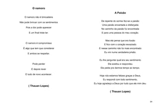 O namoro
A Paixão
O namoro não é brincadeira
Não pode brincar com os sentimentos

De repente do sorriso fez-se a paixão
Uma paixão encantada e disfarçada

Pois a dor pode aparecer
E um final triste ter.

No caminho da paixão fui encontrada
E para uma pessoa do meu coração.

Mas ela pensa que era ilusão
O namoro é compromisso
É algo que tem que considerar
E ambos se respeitar.

E fico com o coração esvaziado
E nesse caminho não fui mais encontrado
Eu vivi numa verdadeira prisão.

Eu lhe perguntei qual era seu sentimento
Pode perder
E depois rever
E tudo de novo acontecer.

Ela aceitou e respondeu
Ela pedia pra darmos tempo ao tempo.

Hoje nós estamos felizes graças a Deus,
Eu respondi com todo sentimento,
Eu hoje agradeço a Deus por tudo que ele mim deu.

( Thauan Lopes)
( Thauan Lopes)

64

 