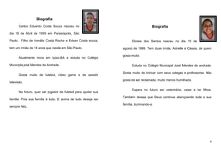 Biografia
Carlos Eduardo Costa Souza nasceu no

Biografia

dia 18 de Abril de 1999 em Paraisópolis, São
Paulo. Filho de Ironális Costa Rocha e Edvan Costa souza,
tem um irmão de 18 anos que reside em São Paulo.
Atualmente mora em Ipiaú-BA e estuda no Colégio
Municipla josé Mendes de Andrade.
Gosta muito de futebol, vídeo game e de assistir
televisão.
No futuro, quer ser jogador de futebol para ajudar sua
família. Pois sua família é tudo. E acima de tudo deseja ser
sempre feliz.

Eloísia dos Santos nasceu no dia 10 de
agosto de 1999. Tem duas irmãs, Adrielle e Cássia, de quem
gosta muito.
Estuda no Colégio Municipal José Mendes de andrade.
Gosta muito de brincar com seus colegas e professores. Não
gosta de ser reclamada, muito menos humilhada.
Espera no futuro ser veterinária, casar e ter filhos.
Também deseja que Deus continue abençoando toda a sua
família, iluminando-a.

8

 