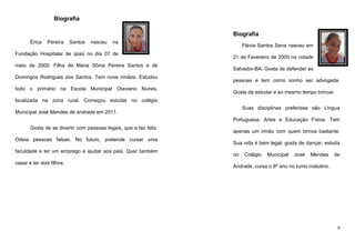 Biografia
Biografia
Érica

Pereira

Santos

nasceu

na

Fundação Hospitalar de ipiaú no dia 07 de
maio de 2000. Filha de Maria Sônia Pereira Santos e de
Domingos Rodrigues dos Santos. Tem nove irmãos. Estudou
todo o primário na Escola Municipal Otaviano Nunes,

Flávia Santos Sena nasceu em
21 de Fevereiro de 2000 na cidade
Salvador-BA. Gosta de defender as
pessoas e tem como sonho ser advogada.
Gosta de estudar e ao mesmo tempo brincar.

localizada na zona rural. Começou estudar no colégio
Suas disciplinas preferidas são Língua

Municipal José Mendes de andrade em 2011.

Portuguesa, Artes e Educação Física. Tem
Gosta de se divertir com pessoas legais, que a faz feliz.
Odeia pessoas falsas. No futuro, pretende cursar uma
faculdade e ter um emprego e ajudar aos pais. Quer também
casar e ter dois filhos.

apenas um irmão com quem brinca bastante.
Sua vida é bem legal, gosta de dançar, estuda
no

Colégio

Municipal

José

Mendes

de

Andrade, cursa o 8º ano no turno matutino.

9

 