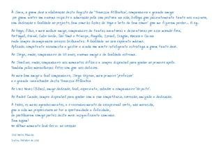 À Jaen, a quem devo a elaboração deste Registo da “Travessia Atlântica”, companheira e grande amiga 
por quem nutro um enorme respeito e admiração pela sua postura na vida, bióloga que pacientemente tanto nos ensinou, 
com dedicação e lealdade ao projecto, bem como às lições de Yoga e “arte de bem comer” que me fizeram perder… 15 kg. 
Ao Hugo, filho, o meu melhor amigo, companheiro de tantas aventuras e desventuras por esse mundo fora, 
Portugal, Guiné, Cabo Verde, São Tomé e Príncipe, Angola, Israel, Iraque, Macau e China 
onde sempre desempenhou serviços brilhantes. A lealdade no seu expoente máximo. 
Aplicado, competente economista e gestor e ainda um muito inteligente estratega a quem tanto devo. 
Ao Jorge, irmão, companheiro de 50 anos, enorme amigo e de lealdade extrema. 
Ao Jovelino, irmão, companheiro nos momentos difíceis e sempre disponível para ajudar ao primeiro apelo. 
Também pelas maravilhosas fotos com que nos deliciou. 
Ao meu bom amigo e leal companheiro, Jorge Vozone, meu primeiro “professor” 
e o grande incentivador desta Travessia Atlântica 
Ao Luis Neves (Bibas), amigo dedicado, leal, experiente, sabedor e companheiro “do peito”. 
Ao André Caiado, sempre disponível para ajudar com a sua competência, correção, amizade e dedicação. 
A todos, os meus agradecimentos, e o reconhecimento da excepcional sorte, não merecida, 
que a vida me proporcionou ao ter a oportunidade e felicidade, 
de partilharem comigo partes deste meu insignificante caminho. 
Bem hajam! 
No último momento levá-los-ei no coração 
José Matos Almeida 
Sintra, Outubro de 2012 
 