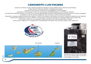 18 
LANZAROTE e LAS PALMAS 
Lanzarote e Las Palmas são ilhas vulcânicas espanholas localizadas no Oceano Atlântico oeste, á frente das costas Africanas. 
Formam parte das 7 ilhas que compõem o arquipélago das Canárias. 
Lanzarote tem uma superfície de 846 km2 e uma população de 142.517 habitantes. 
Las Palmas é a mais povoada de todas, com uma população de 838.000 habitantes num território de 1.560 km2. 
As vinhas foram importadas da Europa, e com elas faz-se o vinho de Malvasia (vinho preferido do Shakespeare!). Esta viticultura deixou a sua marca na paisagem 
de Lanzarote: os pés de vinha são protegidos do vento nos buracos e muros de pedra semi-circulares. 
Actualmente, a principal actividade económica nas Canárias é o turismo. Gran Canária é muito turística, com mais de 2 milhões de visitantes por ano. Também é 
conhecida pelos velejadores que cruzam o Atlântico e, nomeadamente, aqueles que participam na competição Atlântica para cruzeiros, ARC. 
Com emoção, o Búzios VII e a sua tripulação, chegam a Lanzarote e saem dois dias depois para Las Palmas. 
Neste ano 2011 inaugura-se a 5.ª competição ARC na qual participam 250 veleiros, entre os quais se destaca, é claro, o Búzios VII! 
Gran Canária Lanzarote 
Não podemos deixar de visitar a casa e biblio-teca 
do nosso Prémio Nobel de Literatura, 
José Saramago, em Lanzarote. 
 