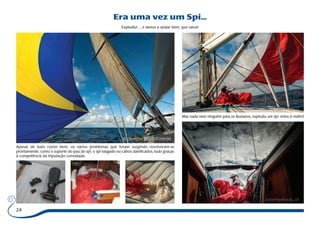 24 
Era uma vez um Spi... 
Explodiu! ... e íamos a andar bem, que raiva! 
Apesar de tudo correr bem, os vários problemas que foram surgindo resolveram-se 
prontamente, como o suporte do pau do spi, o spi rasgado ou cabos danificados, tudo graças 
à competência da tripulação convidada. 
Mas nada nem ninguém pára os Buzianos, explodiu um Spi, entra o outro! 
 