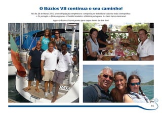 55 
O Búzios VII continua o seu caminho! 
No dia 29 de Marzo 2012, a nova tripulaçao completou-se, composta por individuos cada vez mais cosmopolitas: 
o Zé portugês, o Bibas angolano, o Vanildo brasileiro, a Milinha portuguesa e a Jaen franco-mexicana! 
Agora O Búzios VII está pronto para zarpar dentro de dois dias! 
 