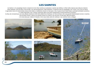 60 
LES SAINTES 
Les Saintes é um arquipélago francês composto de nove ilhas vulcânicas, localizadas a sudeste das Antilhas, no Mar Caribe. Apenas duas delas (as maiores) 
estão habitadas: Terre-de-Haut e Terre-de-Bas, com aproximadamente 2.900 habitantes. A superfície total do arquipélago é de 13 km2, com 22 km de litoral 
A agricultura nunca foi desenvolvida nestas terras áridas, os habitantes viraram-se mais para o mar. A pesca foi por muito tempo a principal actividade económica, 
e é ainda importante, mas o turismo representa agora uma parte fundamental do desenvolvimento económico. 
As ilhas são montanhosas, com uma altitude máxima de 309 metros (Morne du Chameau), em Terre-de-Haut e têm uma grande biodiversidade terrestre e marinha. 
Terre-de-Haut recebe a visita de um grande número de veleiros, que ancoram na bela baía “Baie des Saintes”, 
e foi nesta baía que o Búzios VII lançou o ferro duas noites antes de continuar o seu caminho rumo a Antigua. 
Búzios VII 
 