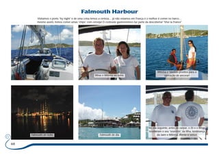 68 
Falmouth Harbour 
Visitamos o porto “by night” e de uma coisa temos a certeza… já não estamos em França e o melhor é comer no barco… 
mesmo assim, fomos comer umas “chips” com cerveja! O contraste gastronómico faz parte da descoberta! “Vive la France” 
Bibas e Milinha ao leme. 
Milinha e Vanildo prontos para a 
operação de ancorar! 
Falmouth de noite Falmouth de dia 
No dia seguinte, antes de zarpar, o Zé e o Bibas 
receberam o seu “souvenir” da lilha, lembrança 
da Jaen e Milinha. (frente e verso) 
 