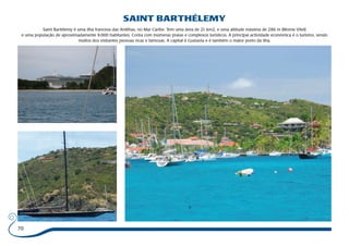 70 
SAINT BARTHÉLEMY 
Saint Bartélemy é uma ilha francesa das Antilhas, no Mar Caribe. Tem uma área de 21 km2, e uma altitude máxima de 286 m (Morne Vitet) 
e uma população de aproximadamente 9.000 habitantes. Conta com inúmeras praias e complexos turísticos. A principal actividade económica é o turismo, sendo 
muitos dos visitantes pessoas ricas e famosas. A capital é Gustavia e é também o maior porto da ilha. 
 