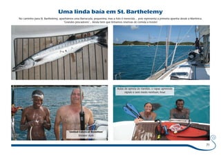 71 
Uma linda baía em St. Barthelemy 
No caminho para St. Barthelemy, apanhámos uma Barracuda, pequenina, mas a foto é merecida… pois representa a primeira apanha desde a Martinica. 
“Grandes pescadores”... Ainda bem que tínhamos reservas de comida a bordo! 
Aulas de apneia do Vanildo, o rapaz apreende 
rápido e sem medo nenhum, boa! 
“United Colors of Benetton” 
Shower style 
 