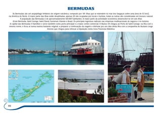 86 
BERMUDAS 
As Bermudas são um arquipélago britânico de origem vulcânica, composto por 181 ilhas que se estendem no mar dos Sargaços sobre uma área de 53 km2, 
na América do Norte. A maior parte das ilhas estão desabitadas, apenas 20 são ocupadas por locais e turistas, todas as outras são consideradas um tesouro natural. 
A população das Bermudas é de aproximadamente 68.000 habitantes. A maior parte da actividade económica desenvolve-se em seis ilhas 
(Gran Bermuda, Saint George, Saint David, Somerset, Irlanda e Boaz). Os principais ingressos radicam nas empresas multinacionais de seguros e no turismo. 
A capital das Bermudas é Hamilton e serve também como porto principal e o maior centro comercial. O Búzios VII chegou ao Porto de Saint George, na ilha com o 
mesmo nome, e ficou aí numa marina bastante original, a preparar a continuação da viagem e disfrutar por uns dias desta ilha com a companhia do Buziano Jorge 
Vozone que chegou para reforçar a tripulação nesta nova Travessia Atlântica. 
 