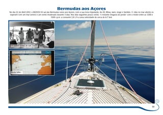 91 
Bermudas aos Açores 
No dia 22 de Abril 2012, o BÚZIOS VII sai das Bermudas rumo aos Açores, com a sua nova tripulação. Ao Zé, Bibas, Jaen, Jorge e Vanildo, 11 dias no mar aberto os 
esperam com um mar sereno e um vento moderado durante 3 dias. Nos dias seguintes pouco vento, “o restante chegava do porão” com o motor entre as 1200 e 
1500 r.p.m. a consumir 2,8 L/h a uma velocidade de cerca de 6/7 knt. 
Um brinde antes de sair, claro! 
Ainda falta... 
 