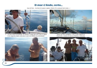 94 
O mar é lindo, certo... 
mas oh! Éolo… faz favor de soprar e ajudar o Búzios VII a avançar! (sem motor…) 
E… no meio desta tranquilidade, de repente, o Jorge está com os pés na água! 
E uns segundos depois salta para o azul com 6000m de profundidade. 
Parece um acto contagioso, o Zé e a Jaen seguem-no 
Finalmente, o duche no meio do Atlântico é merecido. 
 