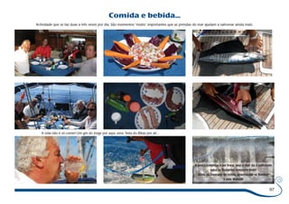 97 
Comida e bebida... 
Actividade que se faz duas a três vezes por dia. São momentos “muito” importantes que as prendas do mar ajudam a saborear ainda mais. 
A vida não é só comer! Um gin do Jorge por aqui, uma “beta do Bibas por ali... 
A pesca continua a ser fraca, mas o mar dá o suficiente 
para os Buzianos comerem bem! 
Além da Dourada do início, apanharam-se Bonitos 
e este Wahoo! 
 