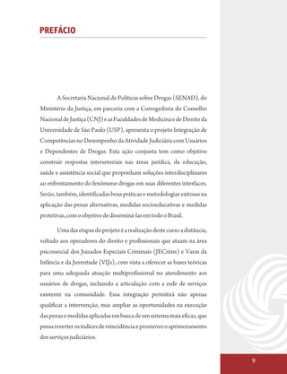 PREFÁCIO




       A Secretaria Nacional de Políticas sobre Drogas (SENAD), do
Ministério da Justiça, em parceria com a Corregedoria do Conselho
Nacional de Justiça (CNJ) e as Faculdades de Medicina e de Direito da
Universidade de São Paulo (USP), apresenta o projeto Integração de
Competências no Desempenho da Atividade Judiciária com Usuários
e Dependentes de Drogas. Esta ação conjunta tem como objetivo
construir respostas intersetoriais nas áreas jurídica, da educação,
saúde e assistência social que proponham soluções interdisciplinares
ao enfrentamento do fenômeno drogas em suas diferentes interfaces.
Serão, também, identificadas boas práticas e metodologias exitosas na
aplicação das penas alternativas, medidas socioeducativas e medidas
protetivas, com o objetivo de disseminá-las em todo o Brasil.

       Uma das etapas do projeto é a realização deste curso a distância,
voltado aos operadores do direito e profissionais que atuam na área
psicossocial dos Juizados Especiais Criminais (JECrims) e Varas da
Infância e da Juventude (VIJs), com vista a oferecer as bases teóricas
para uma adequada atuação multiprofissional no atendimento aos
usuários de drogas, incluindo a articulação com a rede de serviços
existente na comunidade. Essa integração permitirá não apenas
qualificar a intervenção, mas ampliar as oportunidades na execução
das penas e medidas aplicadas em busca de um sistema mais eficaz, que
possa reverter os índices de reincidência e promover o aprimoramento
dos serviços judiciários.


                                                                           9
 