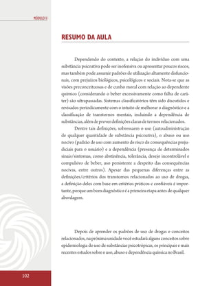 MÓDULO II



                  RESUMO DA AULA

                          Dependendo do contexto, a relação do indivíduo com uma
                  substância psicoativa pode ser inofensiva ou apresentar poucos riscos,
                  mas também pode assumir padrões de utilização altamente disfuncio-
                  nais, com prejuízos biológicos, psicológicos e sociais. Nota-se que as
                  visões preconceituosas e de cunho moral com relação ao dependente
                  químico (considerando o beber excessivamente como falha de cará-
                  ter) são ultrapassadas. Sistemas classificatórios têm sido discutidos e
                  revisados periodicamente com o intuito de melhorar o diagnóstico e a
                  classificação de transtornos mentais, incluindo a dependência de
                  substâncias, além de prover definições claras de termos relacionados.
                          Dentre tais definições, sobressaem o uso (autoadministração
                  de qualquer quantidade de substância psicoativa), o abuso ou uso
                  nocivo (padrão de uso com aumento de risco de consequências preju-
                  diciais para o usuário) e a dependência (presença de determinados
                  sinais/sintomas, como abstinência, tolerância, desejo incontrolável e
                  compulsivo de beber, uso persistente a despeito das consequências
                  nocivas, entre outros). Apesar das pequenas diferenças entre as
                  definições/critérios dos transtornos relacionados ao uso de drogas,
                  a definição deles com base em critérios práticos e confiáveis é impor-
                  tante, porque um bom diagnóstico é a primeira etapa antes de qualquer
                  abordagem.




                         Depois de aprender os padrões de uso de drogas e conceitos
                  relacionados, na próxima unidade você estudará alguns conceitos sobre
                  epidemiologia do uso de substâncias psicotrópicas, os principais e mais
                  recentes estudos sobre o uso, abuso e dependência química no Brasil.



102
 