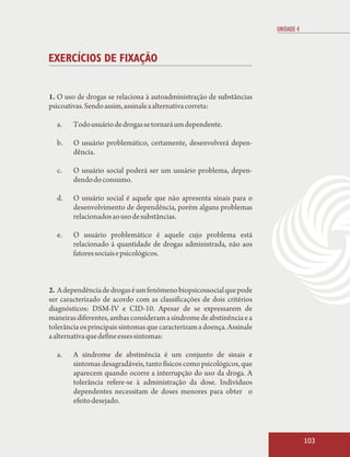 UNIDADE 4



EXERCÍCIOS DE FIXAÇÃO


1. O uso de drogas se relaciona à autoadministração de substâncias
psicoativas. Sendo assim, assinale a alternativa correta:

  a.    Todo usuário de drogas se tornará um dependente.

  b.    O usuário problemático, certamente, desenvolverá depen-
        dência.

  c.    O usuário social poderá ser um usuário problema, depen-
        dendo do consumo.

  d.    O usuário social é aquele que não apresenta sinais para o
        desenvolvimento de dependência, porém alguns problemas
        relacionados ao uso de substâncias.

  e.    O usuário problemático é aquele cujo problema está
        relacionado à quantidade de drogas administrada, não aos
        fatores sociais e psicológicos.



2. A dependência de drogas é um fenômeno biopsicossocial que pode
ser caracterizado de acordo com as classificações de dois critérios
diagnósticos: DSM-IV e CID-10. Apesar de se expressarem de
maneiras diferentes, ambas consideram a síndrome de abstinência e a
tolerância os principais sintomas que caracterizam a doença. Assinale
a alternativa que define esses sintomas:

  a.    A síndrome de abstinência é um conjunto de sinais e
        sintomas desagradáveis, tanto físicos como psicológicos, que
        aparecem quando ocorre a interrupção do uso da droga. A
        tolerância refere-se à administração da dose. Indivíduos
        dependentes necessitam de doses menores para obter o
        efeito desejado.



                                                                                    103
 