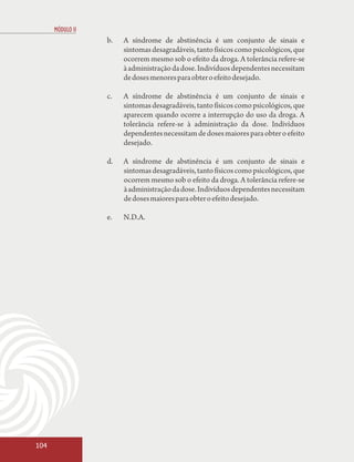 MÓDULO II
                  b.   A síndrome de abstinência é um conjunto de sinais e
                       sintomas desagradáveis, tanto físicos como psicológicos, que
                       ocorrem mesmo sob o efeito da droga. A tolerância refere-se
                       à administração da dose. Indivíduos dependentes necessitam
                       de doses menores para obter o efeito desejado.

                  c.   A síndrome de abstinência é um conjunto de sinais e
                       sintomas desagradáveis, tanto físicos como psicológicos, que
                       aparecem quando ocorre a interrupção do uso da droga. A
                       tolerância refere-se à administração da dose. Indivíduos
                       dependentes necessitam de doses maiores para obter o efeito
                       desejado.

                  d.   A síndrome de abstinência é um conjunto de sinais e
                       sintomas desagradáveis, tanto físicos como psicológicos, que
                       ocorrem mesmo sob o efeito da droga. A tolerância refere-se
                       à administração da dose. Indivíduos dependentes necessitam
                       de doses maiores para obter o efeito desejado.

                  e.   N.D.A.




104
 
